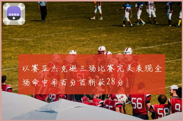 以赛亚杰克逊三场比赛完美表现全场命中率百分百斩获28分