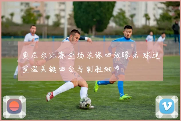奥尼尔比赛全场录像回放曝光 球迷重温关键回合与制胜细节