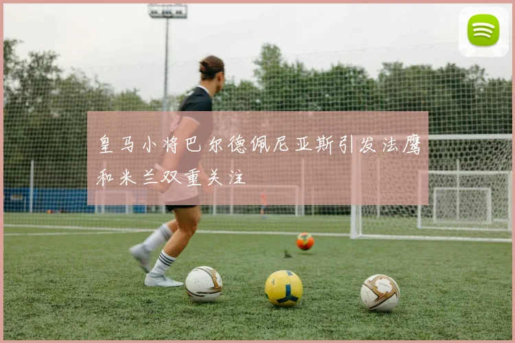 皇马小将巴尔德佩尼亚斯引发法鹰和米兰双重关注