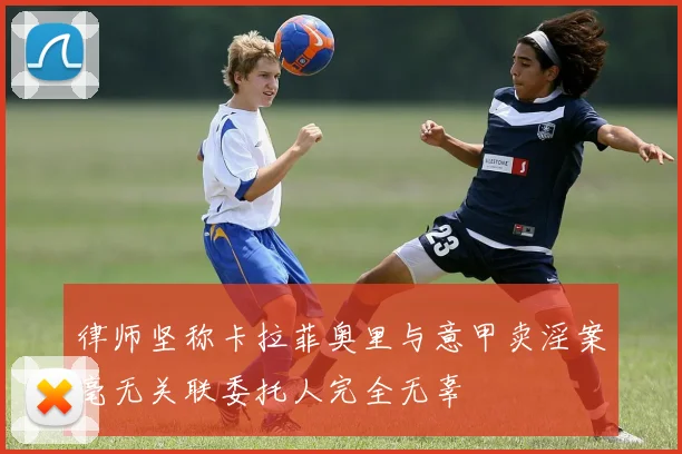 律师坚称卡拉菲奥里与意甲卖淫案毫无关联委托人完全无辜