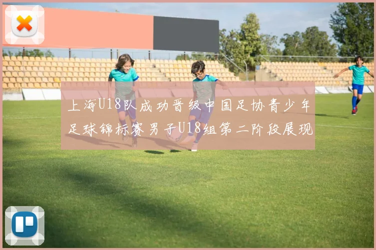 上海U18队成功晋级中国足协青少年足球锦标赛男子U18组第二阶段展现出色实力与团队合作精神
