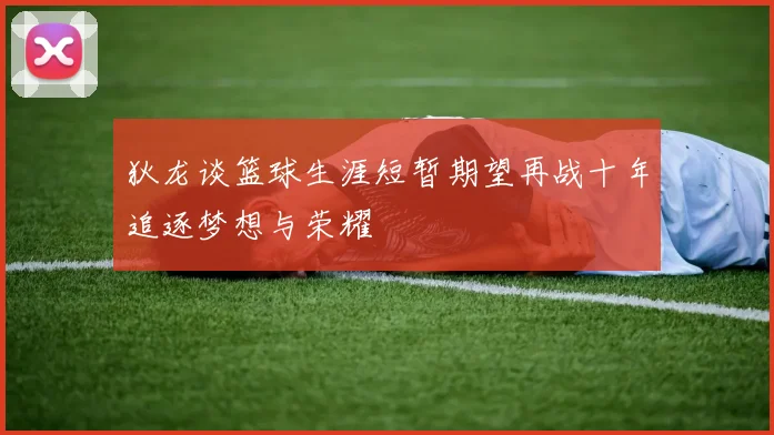 狄龙谈篮球生涯短暂期望再战十年追逐梦想与荣耀