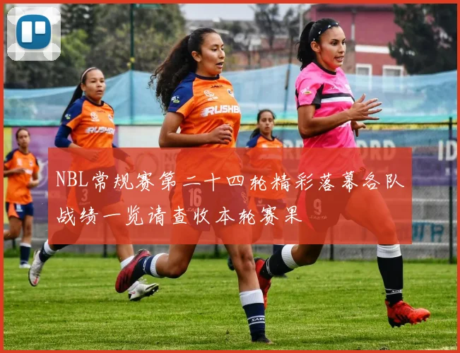 NBL常规赛第二十四轮精彩落幕各队战绩一览请查收本轮赛果