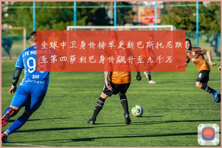 全球中卫身价榜单更新巴斯托尼跌至第四萨利巴身价飙升至九千万