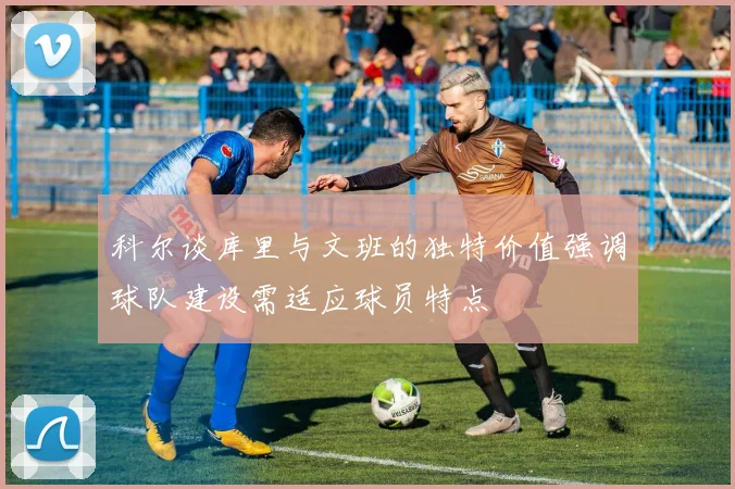 科尔谈库里与文班的独特价值强调球队建设需适应球员特点