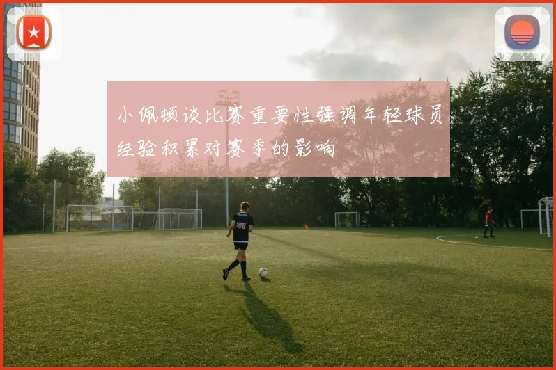 小佩顿谈比赛重要性强调年轻球员经验积累对赛季的影响